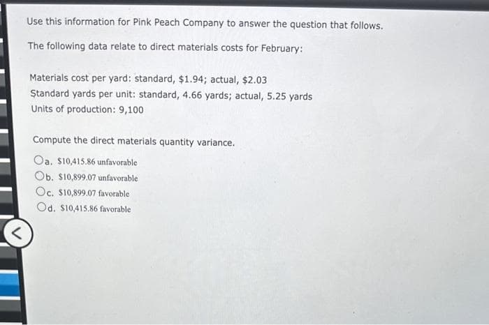 Use this information for Pink Peach Company to answer the question that follows.
The following data relate to direct materials costs for February:
Materials cost per yard: standard, $1.94; actual, $2.03
Standard yards per unit: standard, 4.66 yards; actual, 5.25 yards
Units of production: 9,100
Compute the direct materials quantity variance.
Oa. $10,415.86 unfavorable
Ob. $10,899.07 unfavorable
Oc. $10,899.07 favorable
Od. $10,415.86 favorable