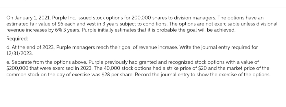 On January 1, 2021, Purple Inc. issued stock options for 200,000 shares to division managers. The options have an
estimated fair value of $6 each and vest in 3 years subject to conditions. The options are not exercisable unless divisional
revenue increases by 6% 3 years. Purple initially estimates that it is probable the goal will be achieved.
Required:
d. At the end of 2023, Purple managers reach their goal of revenue increase. Write the journal entry required for
12/31/2023.
e. Separate from the options above. Purple previously had granted and recognized stock options with a value of
$200,000 that were exercised in 2023. The 40,000 stock options had a strike price of $20 and the market price of the
common stock on the day of exercise was $28 per share. Record the journal entry to show the exercise of the options.