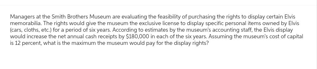 Managers at the Smith Brothers Museum are evaluating the feasibility of purchasing the rights to display certain Elvis
memorabilia. The rights would give the museum the exclusive license to display specific personal items owned by Elvis
(cars, cloths, etc.) for a period of six years. According to estimates by the museum's accounting staff, the Elvis display
would increase the net annual cash receipts by $180,000 in each of the six years. Assuming the museum's cost of capital
is 12 percent, what is the maximum the museum would pay for the display rights?