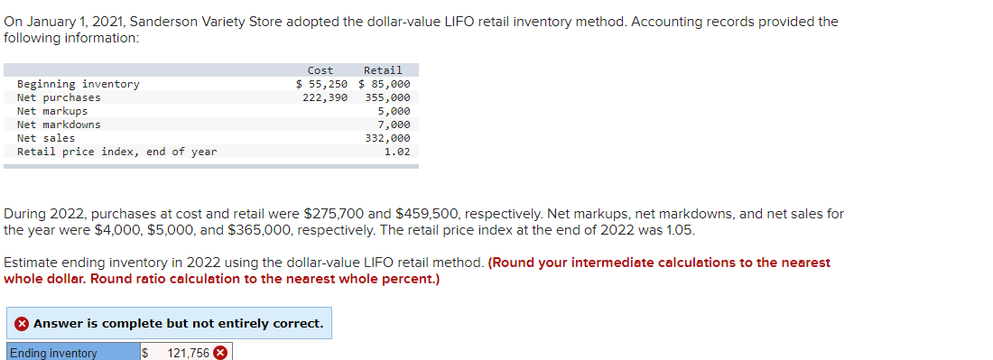 On January 1, 2021, Sanderson Variety Store adopted the dollar-value LIFO retail inventory method. Accounting records provided the
following information:
Beginning inventory
Net purchases
Net markups
Net markdowns
Net sales
Retail price index, end of year
Cost
$55,250
222,390
Retail
$ 85,000
355,000
5,000
7,000
332,000
1.02
During 2022, purchases at cost and retail were $275,700 and $459,500, respectively. Net markups, net markdowns, and net sales for
the year were $4,000, $5,000, and $365,000, respectively. The retail price index at the end of 2022 was 1.05.
Estimate ending inventory in 2022 using the dollar-value LIFO retail method. (Round your intermediate calculations to the nearest
whole dollar. Round ratio calculation to the nearest whole percent.)
> Answer is complete but not entirely correct.
Ending inventory
$ 121,756 X