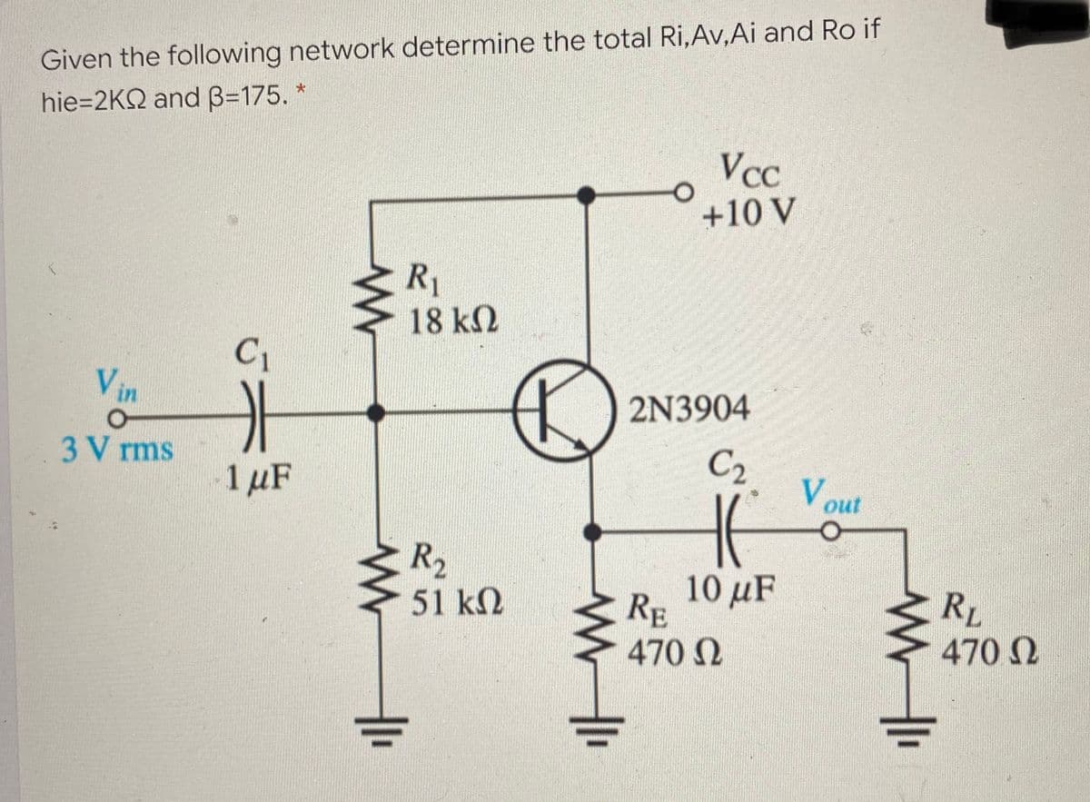 Given the following network determine the total Ri,Av,Ai and Ro if
hie=2KQ and B=175.
Vcc
+10 V
R1
18 k2
C1
Vin
2N3904
C2
3 V rms
V out
1 µF
R2
10 μF
RE
RL
470 N
51 k2
470 Q
