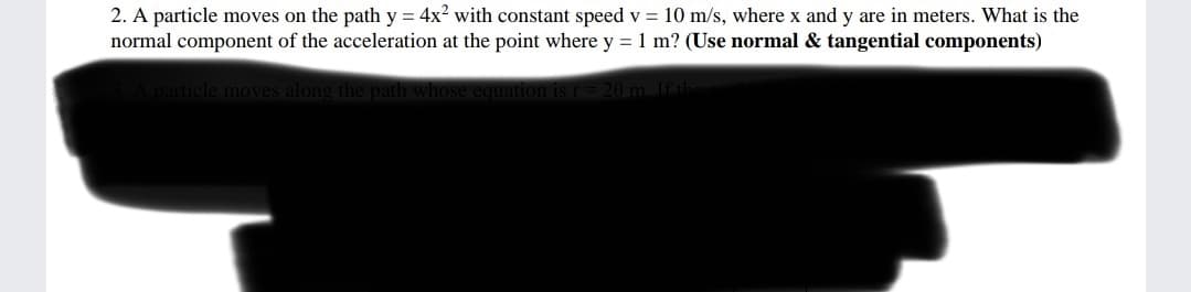 2. A particle moves on the path y = 4x? with constant speed v = 10 m/s, where x and y are in meters. What is the
normal component of the acceleration at the point where y = 1 m? (Use normal & tangential components)
particle moves along the
uation is r= 20 m Ifth
