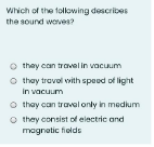 Which of the following describes
the sound woves?
O thay can travel in vacuum
O thay travol with speed of light
In vacuum
O thay can traval only in medium
O they consist of electric and
magnotic fields
