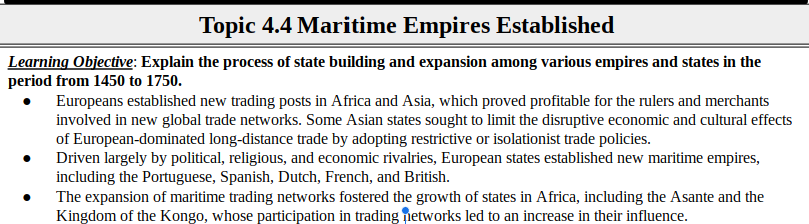 Topic 4.4 Maritime Empires Established
Learning Objective: Explain the process of state building and expansion among various empires and states in the
period from 1450 to 1750.
Europeans established new trading posts in Africa and Asia, which proved profitable for the rulers and merchants
involved in new global trade networks. Some Asian states sought to limit the disruptive economic and cultural effects
of European-dominated long-distance trade by adopting restrictive or isolationist trade policies.
Driven largely by political, religious, and economic rivalries, European states established new maritime empires,
including the Portuguese, Spanish, Dutch, French, and British.
The expansion of maritime trading networks fostered the growth of states in Africa, including the Asante and the
Kingdom of the Kongo, whose participation in trading networks led to an increase in their influence.
