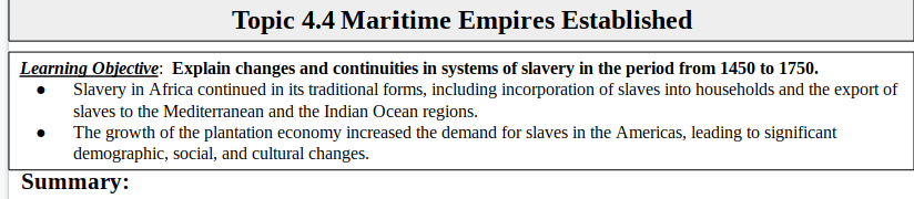 Topic 4.4 Maritime Empires Established
Learning Objective: Explain changes and continuities in systems of slavery in the period from 1450 to 1750.
Slavery in Africa continued in its traditional forms, including incorporation of slaves into households and the export of
slaves to the Mediterranean and the Indian Ocean regions.
The growth of the plantation economy increased the demand for slaves in the Americas, leading to significant
demographic, social, and cultural changes.
Summary:
