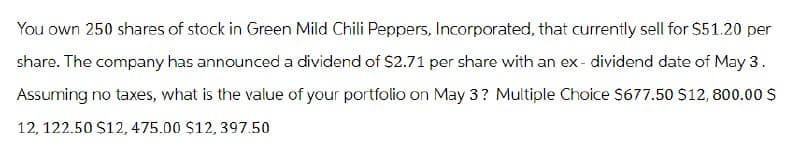 You own 250 shares of stock in Green Mild Chili Peppers, Incorporated, that currently sell for $51.20 per
share. The company has announced a dividend of $2.71 per share with an ex-dividend date of May 3.
Assuming no taxes, what is the value of your portfolio on May 3? Multiple Choice $677.50 $12, 800.00 $
12, 122.50 $12, 475.00 $12, 397.50