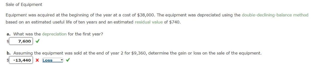 Sale of Equipment
Equipment was acquired at the beginning of the year at a cost of $38,000. The equipment was depreciated using the double-declining-balance method
based on an estimated useful life of ten years and an estimated residual value of $740.
a. What was the depreciation for the first year?
7,600
b. Assuming the equipment was sold at the end of year 2 for $9,360, determine the gain or loss on the sale of the equipment.
-13,440 X Loss