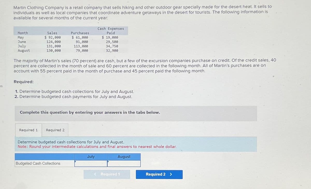 Martin Clothing Company is a retail company that sells hiking and other outdoor gear specially made for the desert heat. It sells to
Individuals as well as local companies that coordinate adventure getaways in the desert for tourists. The following information is
available for several months of the current year:
Cash Expenses
Paid
Month
May
June
July
August
Sales
$ 92,000
124,000
131,000
Purchases
$ 61,000
91,000
$ 19,000
29,500
130,000
113,000
79,000
34,750
32,900
es
The majority of Martin's sales (70 percent) are cash, but a few of the excursion companies purchase on credit. Of the credit sales, 40
percent are collected in the month of sale and 60 percent are collected in the following month. All of Martin's purchases are on
account with 55 percent paid in the month of purchase and 45 percent paid the following month.
Required:
1. Determine budgeted cash collections for July and August.
2. Determine budgeted cash payments for July and August.
Complete this question by entering your answers in the tabs below.
Required 1
Required 2
Determine budgeted cash collections for July and August.
Note: Round your intermediate calculations and final answers to nearest whole dollar.
Budgeted Cash Collections
July
August
< Required 1
Required 2 >