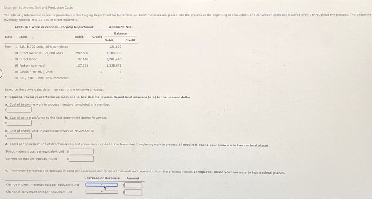 Costs per Equivalent Unit and Production Costs
The following information concerns production in the Forging Department for November. All direct materials are placed into the process at the beginning of production, and conversion costs are incurred evenly throughout the process. The beginning.
Inventory consists of $110,490 of direct materials.
ACCOUNT Work in Process-Forging Department
ACCOUNT NO.
Balance
Credit
Date
Item
Debit
Credit
Debit
Nov.
1 Bal., 8,700 units, 50% completed
121,800
30 Direct materials, 79,000 units
987,500
1,109,300
30 Direct labor
92,140
1,201,440
30 Factory overhead
127,235
1,328,675
30 Goods finished, 2 units
?
30 Bal., 7,000 units, 70% completed
Based on the above data, determine each of the following amounts.
If required, round your interim calculations to two decimal places. Round final answers (a-c) to the nearest dollar.
a. Cost of beginning work in process inventory completed in November.
b. Cost of units transferred to the next department during November.
c. Cost of ending work in process inventory on November 30,
d. Costs per equivalent unit of direct materials and conversion included in the November 1 beginning work in process. If required, round your answers to two decimal places.
Direct materials cost per equivalent unit
Conversion cost per equivalent unit
e. The November increase or decrease in costs per equivalent unit for direct materials and conversion from the previous month. If required, round your answers to two decimal places.
Change in direct materials cost per equivalent unit
Change in conversion cost per equivalent unit
Increase or Decrease
Amount