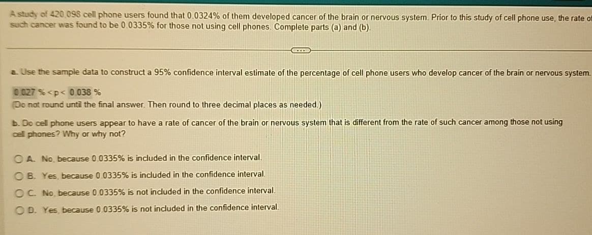 A study of 420,098 cell phone users found that 0.0324% of them developed cancer of the brain or nervous system. Prior to this study of cell phone use, the rate of
such cancer was found to be 0.0335% for those not using cell phones. Complete parts (a) and (b).
a. Use the sample data to construct a 95% confidence interval estimate of the percentage of cell phone users who develop cancer of the brain or nervous system.
0.027 %<p<0.038 %
(Do not round until the final answer. Then round to three decimal places as needed.)
b. Do cell phone users appear to have a rate of cancer of the brain or nervous system that is different from the rate of such cancer among those not using
cell phones? Why or why not?
OA. No, because 0.0335% is included in the confidence interval.
OB. Yes, because 0.0335% is included in the confidence interval.
OC. No, because 0.0335% is not included in the confidence interval.
OD. Yes, because 0.0335% is not included in the confidence interval.