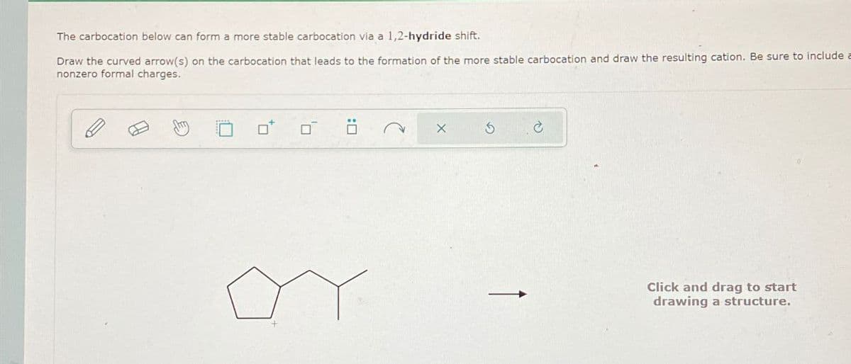 The carbocation below can form a more stable carbocation via a 1,2-hydride shift.
Draw the curved arrow(s) on the carbocation that leads to the formation of the more stable carbocation and draw the resulting cation. Be sure to include a
nonzero formal charges.
× 5
Click and drag to start
drawing a structure.