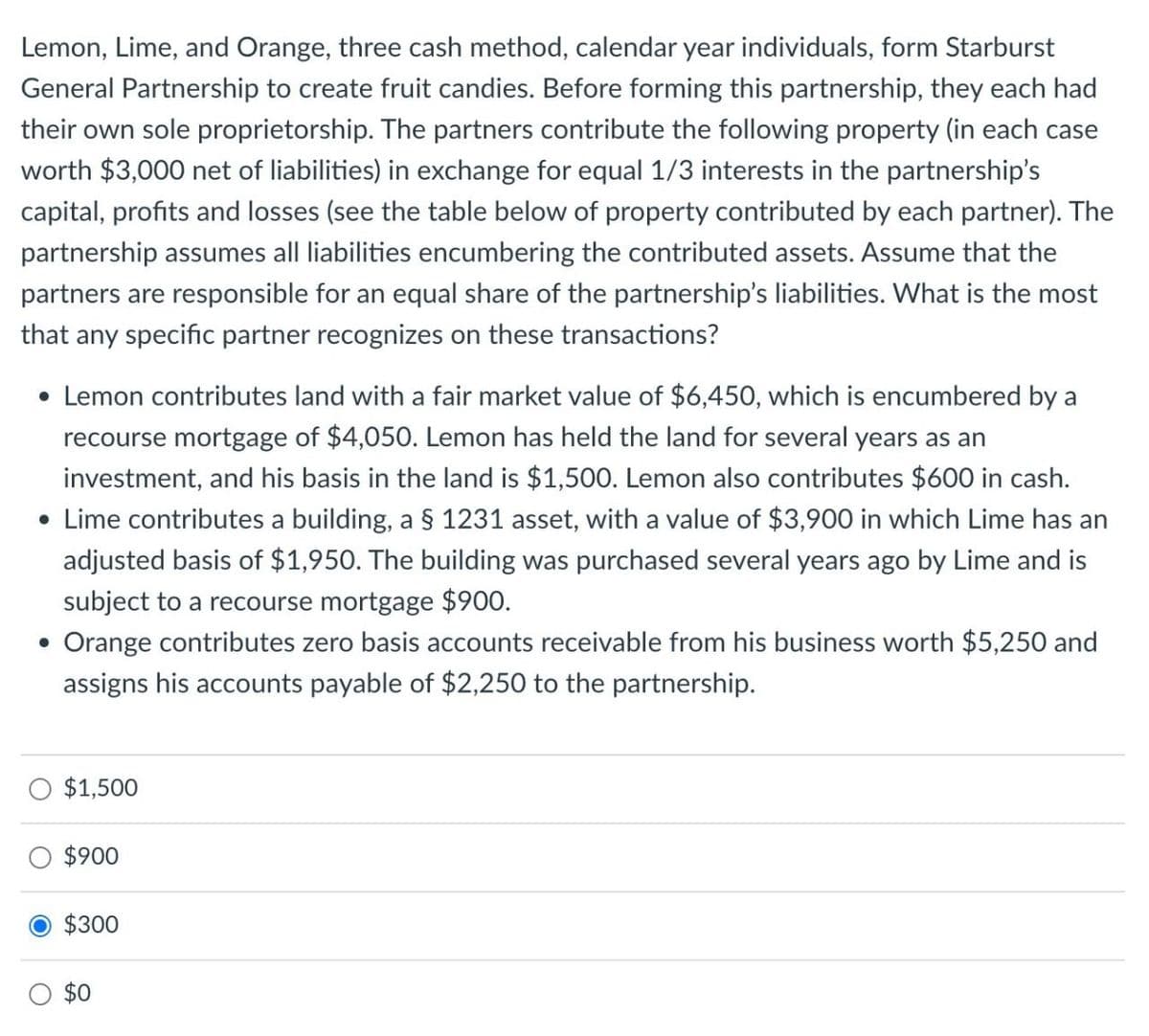 Lemon, Lime, and Orange, three cash method, calendar year individuals, form Starburst
General Partnership to create fruit candies. Before forming this partnership, they each had
their own sole proprietorship. The partners contribute the following property (in each case
worth $3,000 net of liabilities) in exchange for equal 1/3 interests in the partnership's
capital, profits and losses (see the table below of property contributed by each partner). The
partnership assumes all liabilities encumbering the contributed assets. Assume that the
partners are responsible for an equal share of the partnership's liabilities. What is the most
that any specific partner recognizes on these transactions?
• Lemon contributes land with a fair market value of $6,450, which is encumbered by a
recourse mortgage of $4,050. Lemon has held the land for several years as an
investment, and his basis in the land is $1,500. Lemon also contributes $600 in cash.
• Lime contributes a building, a § 1231 asset, with a value of $3,900 in which Lime has an
adjusted basis of $1,950. The building was purchased several years ago by Lime and is
subject to a recourse mortgage $900.
• Orange contributes zero basis accounts receivable from his business worth $5,250 and
assigns his accounts payable of $2,250 to the partnership.
$1,500
$900
$300
$0