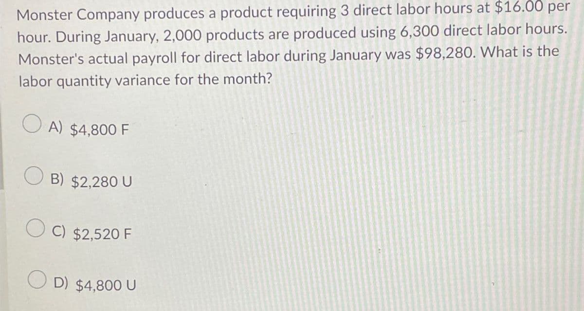 Monster Company produces a product requiring 3 direct labor hours at $16.00 per
hour. During January, 2,000 products are produced using 6,300 direct labor hours.
Monster's actual payroll for direct labor during January was $98,280. What is the
labor quantity variance for the month?
A) $4,800 F
B) $2,280 U
C) $2,520 F
OD) $4,800 U