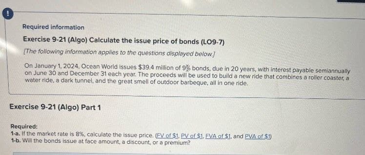 Required information
Exercise 9-21 (Algo) Calculate the issue price of bonds (LO9-7)
[The following information applies to the questions displayed below.]
On January 1, 2024, Ocean World issues $39.4 million of 96 bonds, due in 20 years, with interest payable semiannually
on June 30 and December 31 each year. The proceeds will be used to build a new ride that combines a roller coaster, a
water ride, a dark tunnel, and the great smell of outdoor barbeque, all in one ride.
Exercise 9-21 (Algo) Part 1
Required:
1-a. If the market rate is 8%, calculate the issue price. (FV of $1. PV of $1. FVA of $1, and PVA of $1)
1-b. Will the bonds issue at face amount, a discount, or a premium?