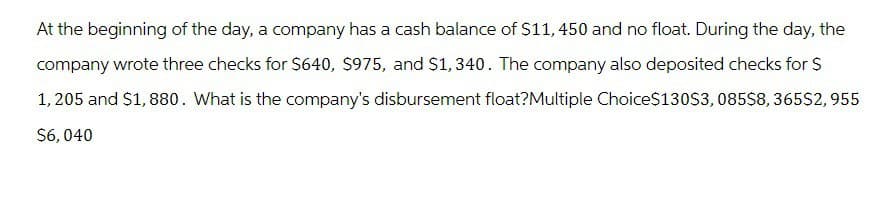 At the beginning of the day, a company has a cash balance of $11, 450 and no float. During the day, the
company wrote three checks for $640, $975, and $1,340. The company also deposited checks for $
1,205 and $1,880. What is the company's disbursement float?Multiple Choice$130$3,085$8,365$2,955
$6,040