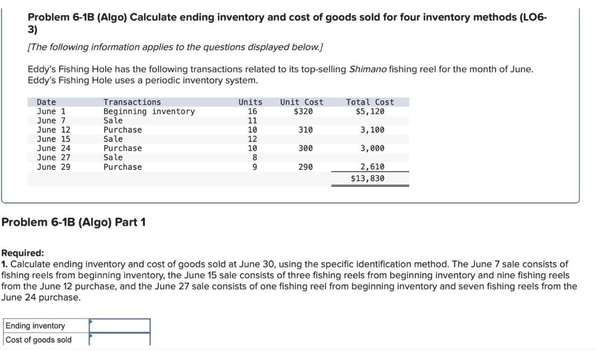 Problem 6-1B (Algo) Calculate ending inventory and cost of goods sold for four inventory methods (LO6-
3)
[The following information applies to the questions displayed below.]
Eddy's Fishing Hole has the following transactions related to its top-selling Shimano fishing reel for the month of June.
Eddy's Fishing Hole uses a periodic inventory system.
Date
June 1
Transactions
Beginning inventory
June 7
Sale
June 12
Purchase
June 15
Sale
June 24
Purchase
June 27
Sale
June 29
Purchase
Units
Unit Cost
Total Cost
16
$320
$5,120
11
10
310
3,100
12
10
300
3,000
8
9
290
2,610
$13,830
Problem 6-1B (Algo) Part 1
Required:
1. Calculate ending inventory and cost of goods sold at June 30, using the specific identification method. The June 7 sale consists of
fishing reels from beginning inventory, the June 15 sale consists of three fishing reels from beginning inventory and nine fishing reels
from the June 12 purchase, and the June 27 sale consists of one fishing reel from beginning inventory and seven fishing reels from the
June 24 purchase.
Ending inventory
Cost of goods sold