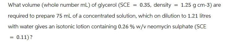 What volume (whole number mL) of glycerol (SCE
= 0.35, density =
1.25 g cm-3) are
required to prepare 75 mL of a concentrated solution, which on dilution to 1.21 litres
with water gives an isotonic lotion containing 0.26% w/v neomycin sulphate (SCE
= 0.11)?