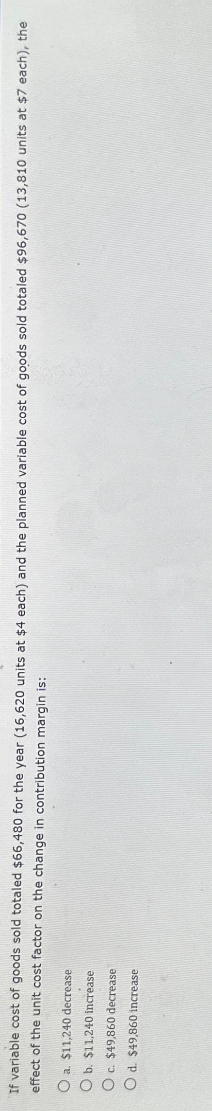 If variable cost of goods sold totaled $66,480 for the year (16,620 units at $4 each) and the planned variable cost of goods sold totaled $96,670 (13,810 units at $7 each), the
effect of the unit cost factor on the change in contribution margin is:
O a. $11,240 decrease
Ob. $11,240 increase
c.
$49,860 decrease
Od. $49,860 increase