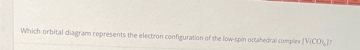 Which orbital diagram represents the electron configuration of the low-spin octahedral complex [V(CO)6]?
Nobelium
Lawrenciu