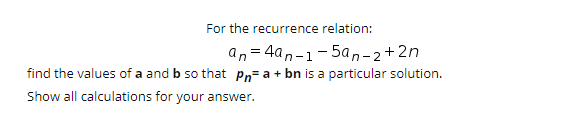 For the recurrence relation:
an = 4an-1-5an-2+2n
find the values of a and b so that Pn= a + bn is a particular solution.
Show all calculations for your answer.
