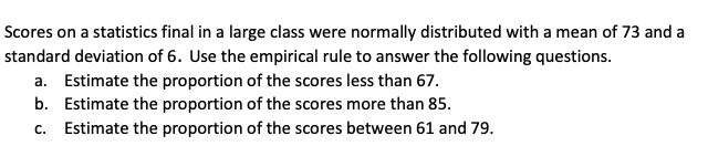 **Understanding Normal Distribution and the Empirical Rule**

**Context:**
Scores on a statistics final in a large class were normally distributed with a mean of 73 and a standard deviation of 6. Use the empirical rule to answer the following questions:

**Questions:**

a. Estimate the proportion of the scores less than 67.  
b. Estimate the proportion of the scores more than 85.  
c. Estimate the proportion of the scores between 61 and 79.

**Explanation of Concepts:**
The normal distribution is a probability distribution that is symmetric about the mean. The empirical rule, also known as the 68-95-99.7 rule, states that:
- About 68% of the data falls within one standard deviation of the mean.
- About 95% of the data falls within two standard deviations of the mean.
- About 99.7% of the data falls within three standard deviations of the mean.

In this context:
- The mean (µ) is 73.
- The standard deviation (σ) is 6.

Each of the questions can be answered by applying the empirical rule to determine the proportion of scores within specified ranges of the normal distribution.

**Graph/Diagram Explanation:**
A typical graph for this problem would be a bell-shaped curve centered at 73 (the mean), with markers at one, two, and three standard deviations away from the mean in both directions (left and right). These markers would represent 67, 61, and 55 to the left of the mean, and 79, 85, and 91 to the right of the mean.

Such a graphical representation helps in visualizing and estimating the proportions asked in the questions.

**Detailed Breakdown of Questions:**

**Question a:**
- \(67 = 73 - 1 \cdot 6\)
67 is one standard deviation below the mean.
According to the empirical rule, approximately 68% of the data lies between one standard deviation below and one standard deviation above the mean. This implies that about 32% of the data lies outside this range. Since the normal distribution is symmetric, half of this 32% (which is 16%) lies below one standard deviation below the mean.

**Answer:** The proportion of scores less than 67 is approximately 16%.

**Question b:**
- \(85 = 73 + 2 \cdot 6\)
85 is two standard deviations above the mean.
According