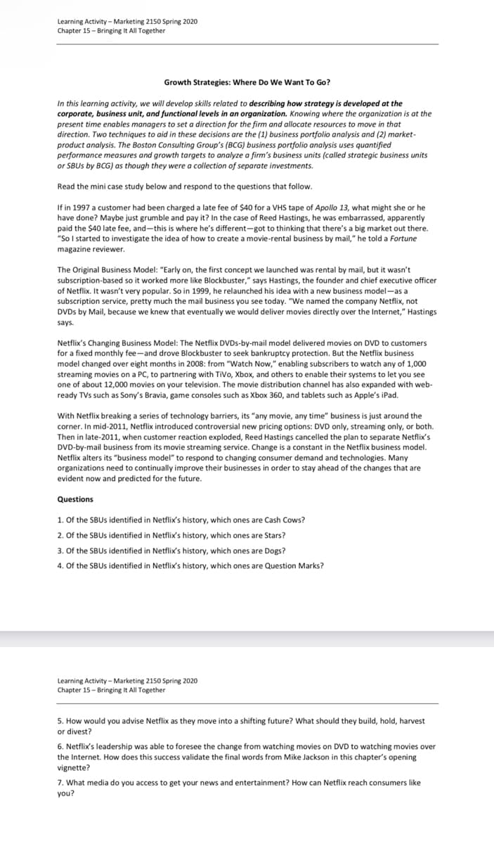 Learning Activity - Marketing 2150 Spring 2020
Chapter 15- Bringing It All Together
Growth Strategies: Where Do We Want To Go?
In this learning activity, we will develop skills related to describing how strategy is developed at the
corporate, business unit, and functional levels in an organization. Knowing where the organization is at the
present time enables managers to set a direction for the firm and allocate resources to move in that
direction. Two techniques to aid in these decisions are the (1) business portfolio analysis and (2) market-
product analysis. The Boston Consulting Group's (BCG) business portfolio analysis uses quantified
performance measures and growth targets to analyze a firm's business units (called strategic business units
or SBUS by BCG) as though they were a collection of separate investments.
Read the mini case study below and respond to the questions that follow.
If in 1997 a customer had been charged a late fee of $40 for a VHS tape of Apollo 13, what might she or he
have done? Maybe just grumble and pay it? In the case of Reed Hastings, he was embarrassed, apparently
paid the $40 late fee, and-this is where he's different-got to thinking that there's a big market out there.
"So I started to investigate the idea of how to create a movie-rental business by mail," he told a Fortune
magazine reviewer.
The Original Business Model: "Early on, the first concept we launched was rental by mail, but it wasn't
subscription-based so it worked more like Blockbuster," says Hastings, the founder and chief executive officer
of Netflix. It wasn't very popular. So in 1999, he relaunched his idea with a new business model-as a
subscription service, pretty much the mail business you see today. "We named the company Netflix, not
DVDs by Mail, because we knew that eventually we would deliver movies directly over the Internet," Hastings
says.
Netflix's Changing Business Model: The Netflix DVDs-by-mail model delivered movies on DVD to customers
for a fixed monthly fee-and drove Blockbuster to seek bankruptcy protection. But the Netflix business
model changed over eight months in 2008: from "Watch Now," enabling subscribers to watch any of 1,000
streaming movies on a PC, to partnering with TiVo, Xbox, and others to enable their systems to let you see
one of about 12,000 movies on your television. The movie distribution channel has also expanded with web-
ready TVs such as Sony's Bravia, game consoles such as Xbox 360, and tablets such as Apple's iPad.
With Netflix breaking a series of technology barriers, its "any movie, any time" business is just around the
corner. In mid-2011, Netflix introduced controversial new pricing options: DVD only, streaming only, or both.
Then in late-2011, when customer reaction exploded, Reed Hastings cancelled the plan to separate Netflix's
DVD-by-mail business from its movie streaming service. Change is a constant in the Netflix business model.
Netflix alters its "business model" to respond to changing consumer demand and technologies. Many
organizations need to continually improve their businesses in order to stay ahead of the changes that are
evident now and predicted for the future.
Questions
1. Of the SBUS identified in Netflix's history, which ones are Cash Cows?
2. Of the SBUS identified in Netflix's history, which ones are Stars?
3. Of the SBUs identified in Netflix's history, which ones are Dogs?
4. Of the SBUs identified in Netflix's history, which ones are Question Marks?
Learning Activity - Marketing 2150 Spring 2020
Chapter 15- Bringing It All Together
5. How would you advise Netflix as they move into a shifting future? What should they build, hold, harvest
or divest?
6. Netflix's leadership was able to foresee the change from watching movies on DVD to watching movies over
the Internet. How does this success validate the final words from Mike Jackson in this chapter's opening
vignette?
7. What media do you access to get your news and entertainment? How can Netflix reach consumers like
you?