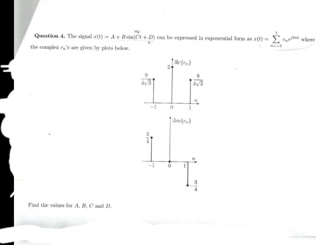 Σ
Question 4. The signal r(t) = A+ B sin(C't + D) can be expressed in exponential form as r(t) =
C,e5nt where
the complex cn's are given by plots below.
Re{en}
2
9
4V3
4V3
n
1
-1
3m{cn}
3.
-1
1
Find the values for A, B, C and D.
--W
