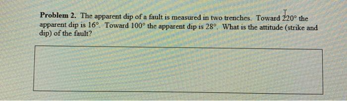 Problem 2. The apparent dip of a fault is measured in two trenches. Toward 220° the
apparent dip is 16°. Toward 100° the apparent dip is 28°. What is the attitude (strike and
dip) of the fault?
