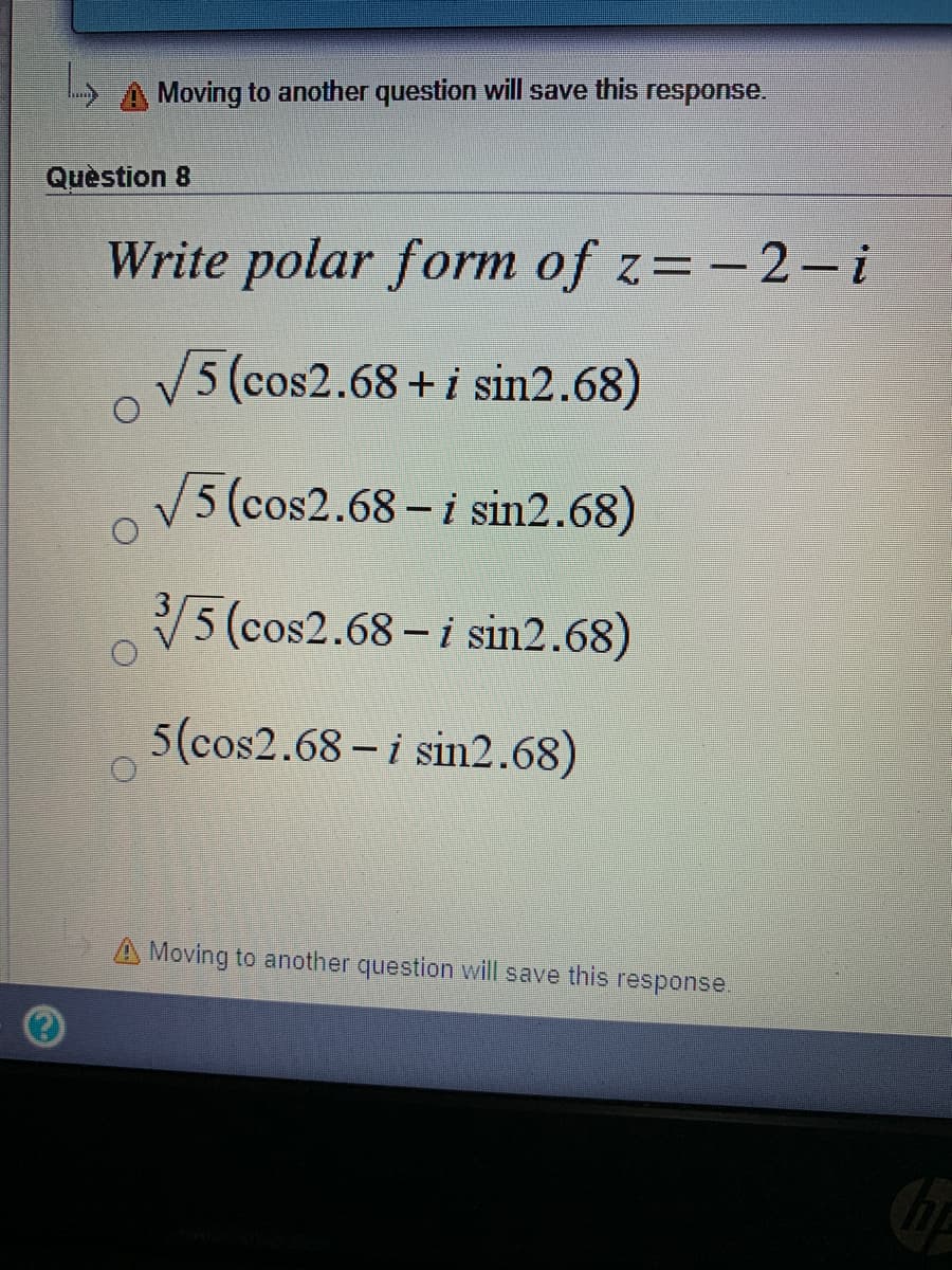 A Moving to another question will save this response.
Quèstion 8
Write polar form of z=-2-i
5 (cos2.68+i sin2.68)
5 (cos2.68- i sin2.68)
5 (cos2.68 - i sin2.68)
5(cos2.68 - i sin2.68)
A Moving to another question will save this response.
