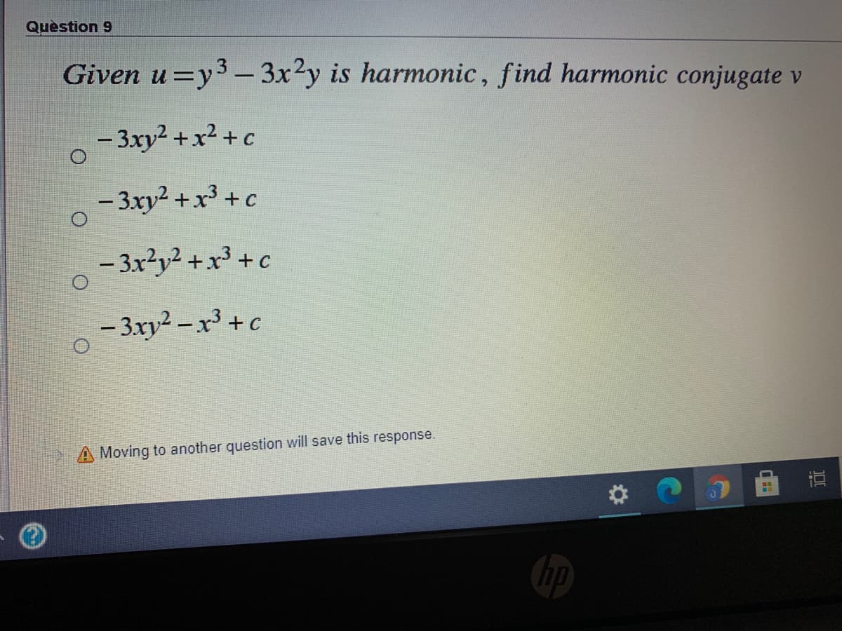 Quèstion 9
Given u=y3 - 3x?y is harmonic, find harmonic conjugate v
- 3xy2 +x² +c
- 3xy2 +x³ + c
- 3x?y? +x³ +c
– 3xy² – x³ + c
2 A Moving to another question will save this response.
hp
