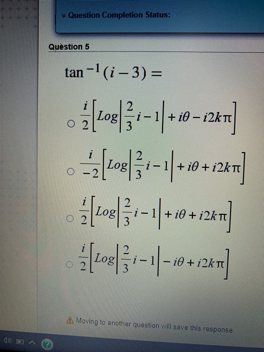 v Question Completion Status:
Quèstion 5
tan -1 (i- 3) =
%3D
+ i0 – 12KTT
Log
O 2
3
i
Log
O -2
i-1+ i0 + i2kTt
i-1+ i0 + i2kT
Log
- i0 + i2kt
A Moving to another question will save this response.
