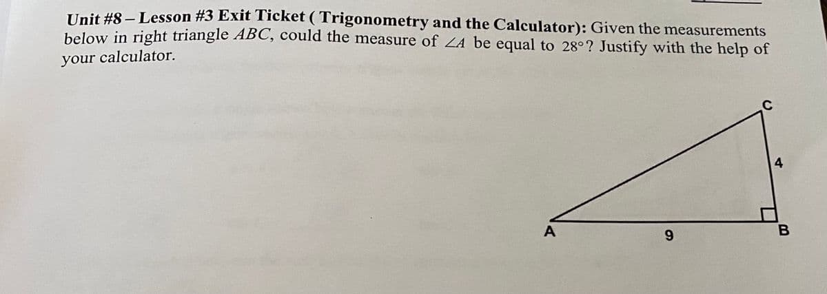 Unit #8 – Lesson #3 Exit Ticket ( Trigonometry and the Calculator): Given the measurements
below in right triangle ABC, could the measure of ZA be equal to 28°? Justify with the help of
your calculator.
C
4,
