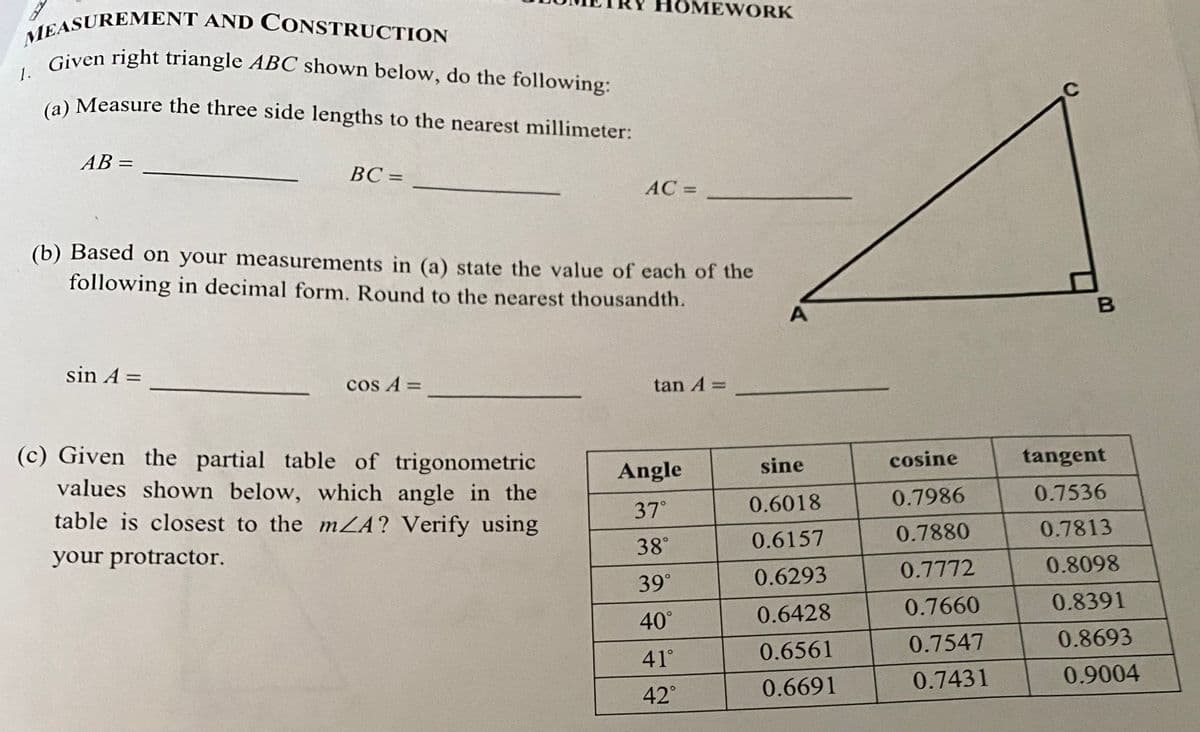 Given right triangle ABC shown below, do the following:
HOMEWORK
EASUREMENT AND CONSTRUCTION
Given right triangle ABC shown below, do the following:
1.
(a) Measure the three side lengths to the nearest millimeter:
AB =
%3D
BC =
AC =
(b) Based on your measurements in (a) state the value of each of the
following in decimal form. Round to the nearest thousandth.
sin A =
cos A =
tan A =
(c) Given the partial table of trigonometric
tangent
Angle
sine
cosine
values shown below, which angle in the
table is closest to the mA? Verify using
0.7986
0.7536
37°
0.6018
0.7880
0.7813
38°
0.6157
your protractor.
0.8098
0.6293
0.7772
39°
0.7660
0.8391
40°
0.6428
0.7547
0.8693
41°
0.6561
0.7431
0.9004
42°
0.6691
