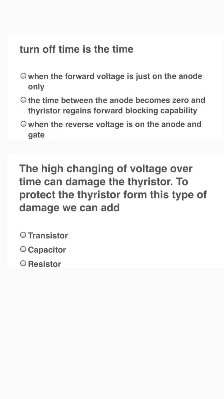 turn off time is the time
Owhen the forward voltage is just on the anode
only
O the time between the anode becomes zero and
thyristor regains forward blocking capability
O when the reverse voltage is on the anode and
gate
The high changing of voltage over
time can damage the thyristor. To
protect the thyristor form this type of
damage we can add
O Transistor
O Capacitor
O Resistor
