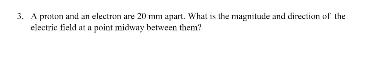 3. A proton and an electron are 20 mm apart. What is the magnitude and direction of the
electric field at a point midway between them?