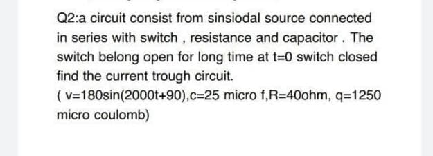 Q2:a circuit consist from sinsiodal source connected
in series with switch , resistance and capacitor. The
switch belong open for long time at t-0 switch closed
find the current trough circuit.
(v=180sin(2000t+90),c325 micro f,R=40ohm, q=1250
micro coulomb)
