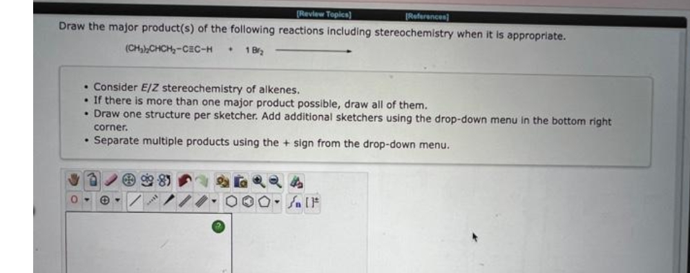 [Review Topics)
[References]
Draw the major product(s) of the following reactions including stereochemistry when it is appropriate.
(CH)CHCH,-CEC-H
1 Br2
• Consider E/Zz stereochemistry of alkenes.
• If there is more than one major product possible, draw all of them.
• Draw one structure per sketcher. Add additional sketchers using the drop-down menu in the bottom right
corner.
• Separate multiple products using the + sign from the drop-down menu.
