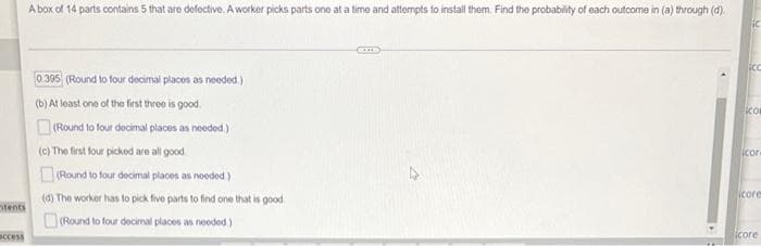 A box of 14 parts contains 5 that are defective. A worker picks parts ono at a time and attempts to install them. Find the probability of each outcome in (a) through (d).
0 395 (Round to four decimal placos as noeded.)
(b) At least one of the fest threo is good.
co
O(Round to four decimal places as needed.)
(c) The first four picked are all good.
icor
Round to four decimal places as noeded)
icore
(d) The worker has to pick five parts to find one that is good
otents
Round to four decimal places as needed)
icore
access
