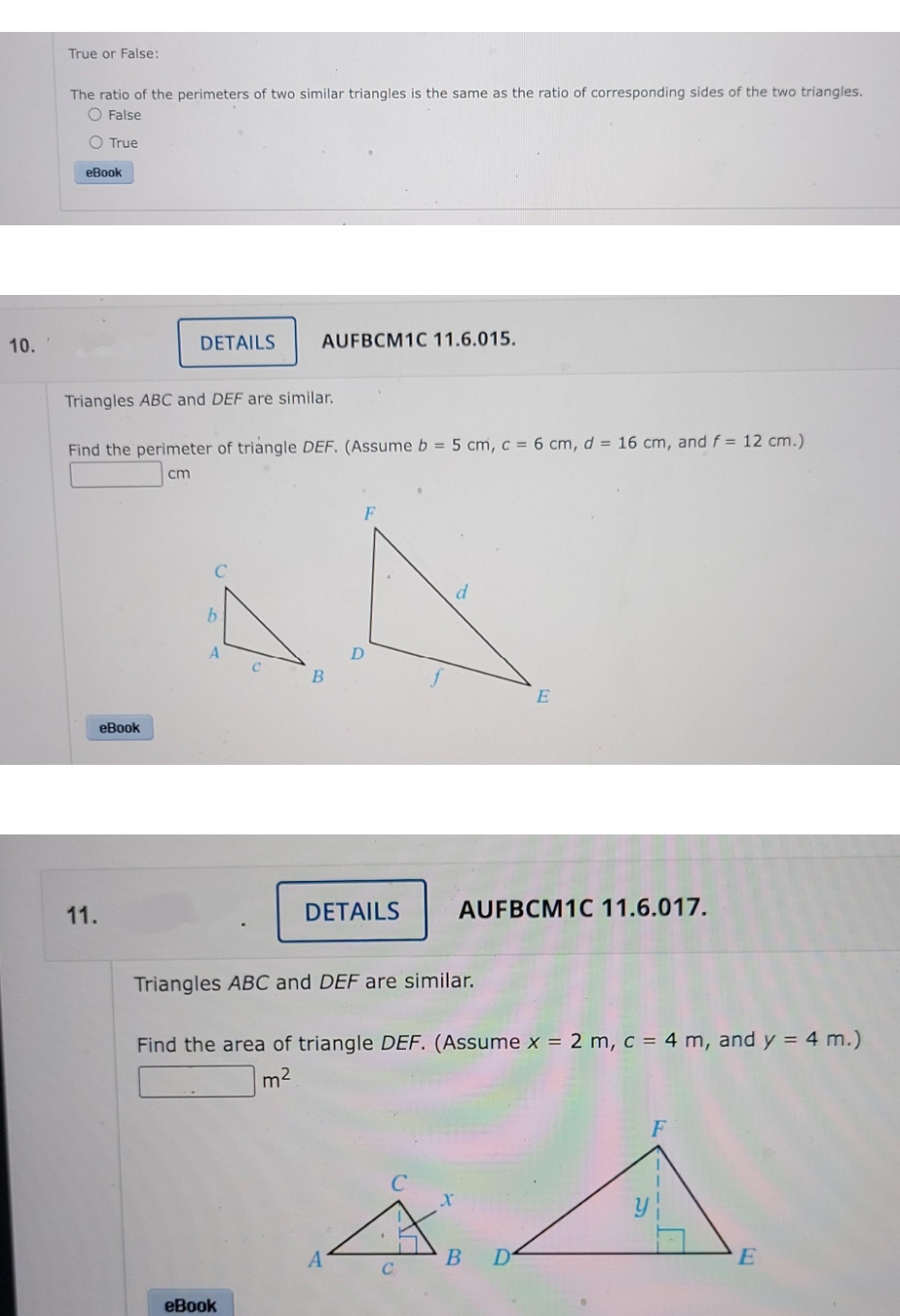 True or False:
The ratio of the perimeters of two similar triangles is the same as the ratio of corresponding sides of the two triangles.
O False
O True
eBook
10.
DETAILS
AUFBCM1C 11.6.015.
Triangles ABC and DEF are similar.
Find the perimeter of triangle DEF. (Assume b = 5 cm, c = 6 cm, d = 16 cm, and f = 12 cm.)
cm
E
eBook
11.
DETAILS
AUFBCM1C 11.6.017.
Triangles ABC and DEF are similar.
Find the area of triangle DEF. (Assume x = 2 m, c = 4 m, and y = 4 m.)
m2
F
В
еВook
