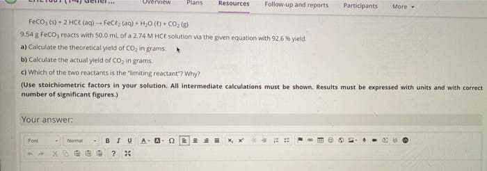 Overview
Plans
Resources
Follow-up and reports
Participants
Моге
Feco, (s) + 2 HCe (aq) - Fect, (aq) + H20 (t) + CO, (g)
9.54 g FeCo, reacts with 50.0 ml of a 2.74 M HCE solution via the given equation with 92.6 % yield.
a) Calculate the theoretical yield of CO, in grams.
b) Calculate the actual yield of CO, in grams.
c) Which of the two reactants is the "limiting reactant"? Why?
(Use stoichiometric factors in your solution. All intermediate calculations must be shown. Results must be expressed with units and with correct
number of significant figures.)
Your answer:
Font
BI
A. A. 2
Normal
%3B
