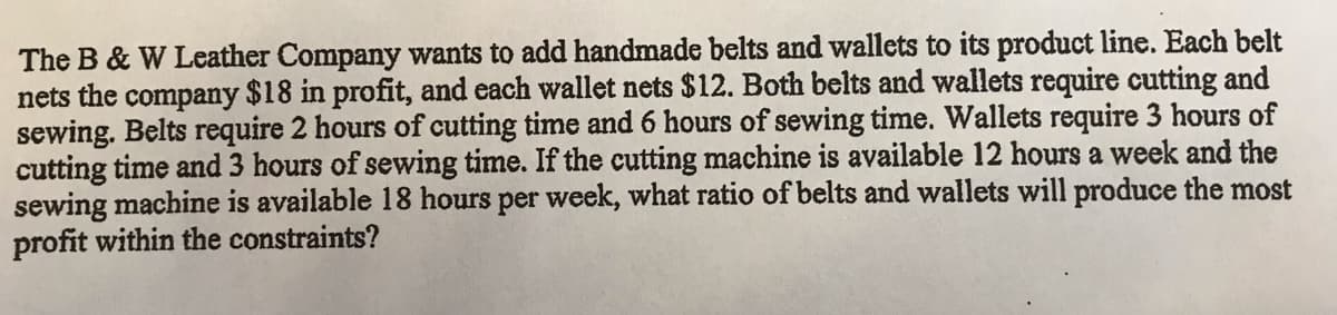 The B & W Leather Company wants to add handmade belts and wallets to its product line. Each belt
nets the company $18 in profit, and each wallet nets $12. Both belts and wallets require cutting and
sewing. Belts require 2 hours of cutting time and 6 hours of sewing time. Wallets require 3 hours of
cutting time and 3 hours of sewing time. If the cutting machine is available 12 hours a week and the
sewing machine is available 18 hours per week, what ratio of belts and wallets will produce the most
profit within the constraints?
