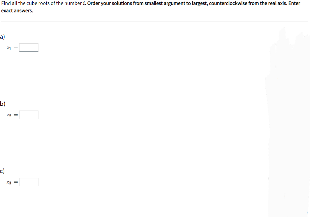 Find all the cube roots of the number i. Order your solutions from smallest argument to largest, counterclockwise from the real axis. Enter
exact answers.
a)
21 =
b)
22 =
c)
Z3 =
