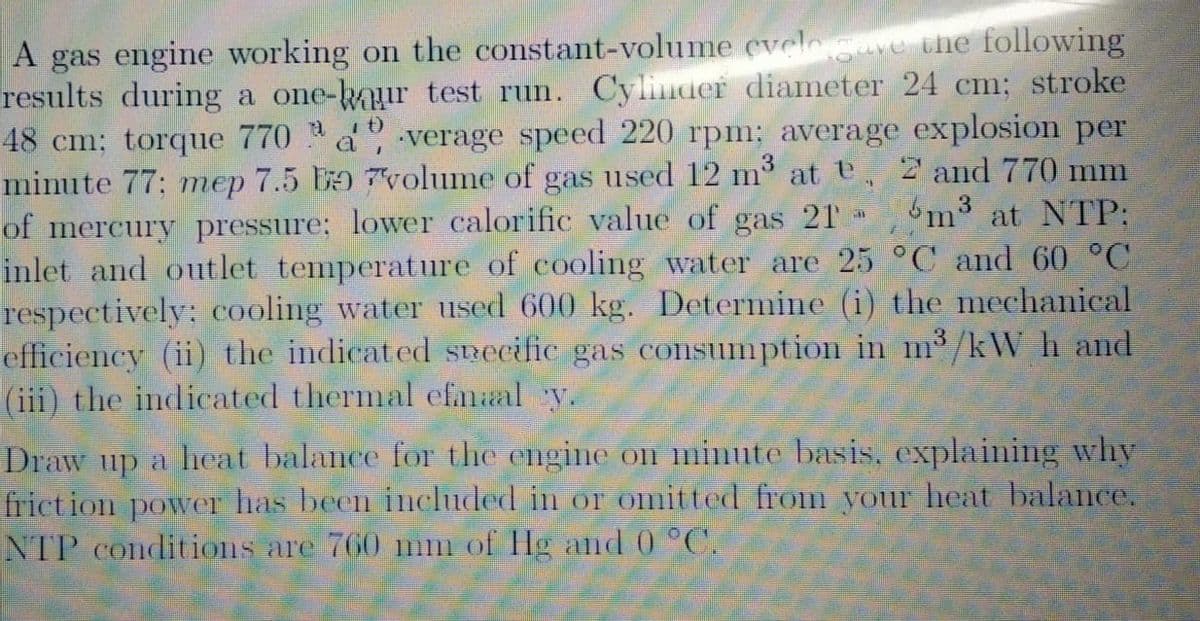 A gas engine working on the constant-volume eveleave the following
results during a one-kaur test run. Cylinder diameter 24 cm; stroke
48 cm; torque 770 a verage speed 220 rpm; average explosion per
minute 77: mep 7.5 DD 7volume of gas used 12 m at , 2 and 770 mm
of mercury pressure; lower calorific value of gas 21
inlet and outlet temperature of cooling water are 25 °C and 60 °C
respectively; cooling water used 600 kg. Determine (i) the mechanical
efficiency (ii) the indicated Specific gas consumption in m³/kW h and
(iii) the indicated thermal efmal y.
6m3 at NTP:
Draw up a heat balance for the engine on minute basis., explaining why
friction power has been included in or omitted from your heat balance.
NTP conditions are 760 mm of Hg and 0 °C.
