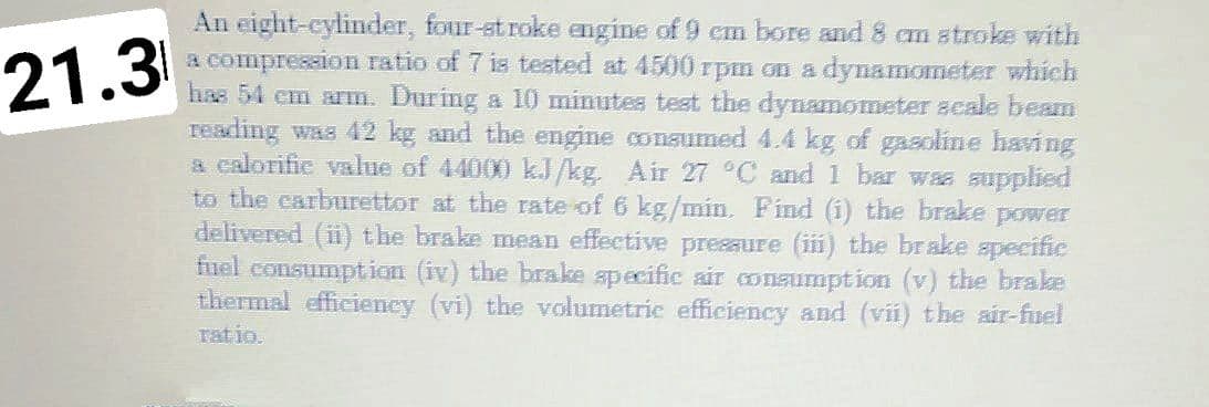 An eight-cylinder, four-st roke engine of 9 cm bore and 8 cm atroke with
a compression ratio of 7 is tested at 4500 rpm on a dynamometer which
has 54 cm arm. During a 10 minutes test the dynamometer scale beam
reading was 42 kg and the engine consumed 4.4 kg of gasoline having
a calorifie value of 44000 kJ/kg. Air 27 °C and 1 bar was supplied
to the earburettor at the rate of 6 kg/min. Find (i) the brake power
delivered (ii) the brake mean effective presaure (iii) the brake specific
fuel consumption (iv) the brake specific air conaumption (v) the brake
thermal efficiency (vi) the volumetric efficiency and (vi) the air-fuel
ratio.
21.3
