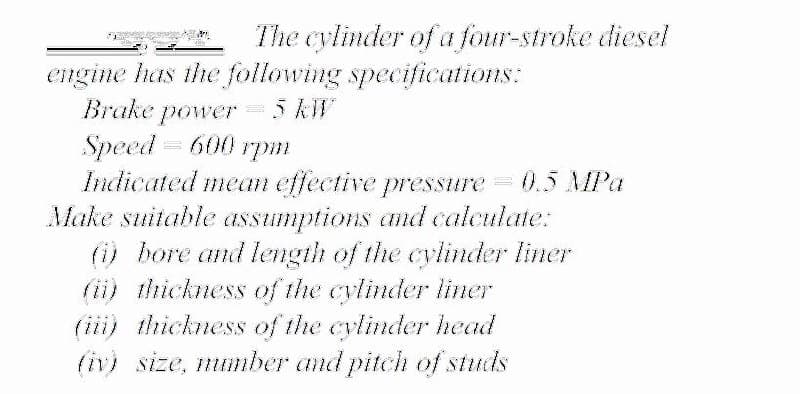 The cylinder of a four-stroke diesel
engine has the following specifications:
5 KW
Brake
power
Speed = 600
Indicated mean effective pressure
Make suitable assumptions and calculate:
() bore and length of the cylinder liner
(ii) thickness of the cylinder liner
(iii) thickness of the cylinder head
(iv) size, number and pitch of studs
грт
0.5 MPa
