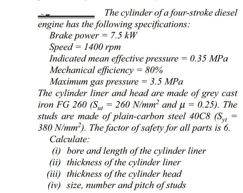 The cylinder of a four-stroke diesel
engine has the following specifications:
Brake power = 7.5 kW
Speed = 1400 rpm
Indicated mean effective pressure = 0.35 MPa
Mechanical efficiency = 80%
Maximum gas pressure = 3.5 MPa
The cylinder liner and head are made of grey cast
iron FG 260 (S, =
studs are made of plain-carbon steel 40C8 (S
380 N/mm?). The factor of safety for all parts is 6.
%3D
260 N/mm? and u = 0.25). The
ut
Calculate:
(i) bore and length of the cylinder liner
(ii) thickness of the cylinder liner
(iii) thickness of the cylinder head
(iv) size, number and pitch of studs
