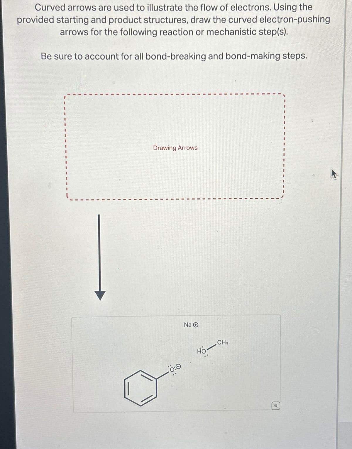 Curved arrows are used to illustrate the flow of electrons. Using the
provided starting and product structures, draw the curved electron-pushing
arrows for the following reaction or mechanistic step(s).
Be sure to account for all bond-breaking and bond-making steps.
Drawing Arrows
0:0
Na O
Ho-
CH3
Q