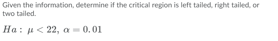 Given the information, determine if the critical region is left tailed, right tailed, or
two tailed.
Ha : μ< 22 , α- 0.01
