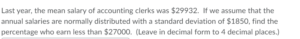 Last year, the mean salary of accounting clerks was $29932. If we assume that the
annual salaries are normally distributed with a standard deviation of $1850, find the
percentage who earn less than $27000. (Leave in decimal form to 4 decimal places.)
