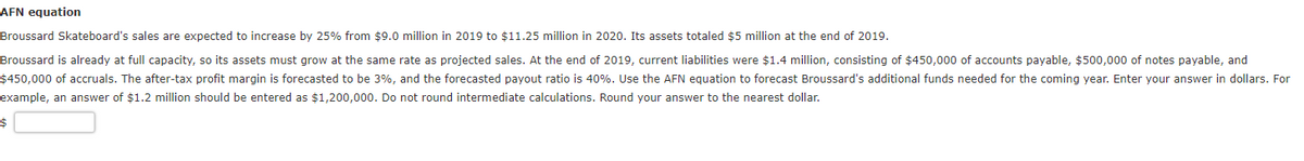 AFN equation
Broussard Skateboard's sales are expected to increase by 25% from $9.0 million in 2019 to $11.25 million in 2020. Its assets totaled $5 million at the end of 2019.
Broussard is already at full capacity, so its assets must grow at the same rate as projected sales. At the end of 2019, current liabilities were $1.4 million, consisting of $450,000 of accounts payable, $500,000 of notes payable, and
$450,000 of accruals. The after-tax profit margin is forecasted to be 3%, and the forecasted payout ratio is 40%. Use the AFN equation to forecast Broussard's additional funds needed for the coming year. Enter your answer in dollars. For
example, an answer of $1.2 million should be entered as $1,200,000. Do not round intermediate calculations. Round your answer to the nearest dollar.
$